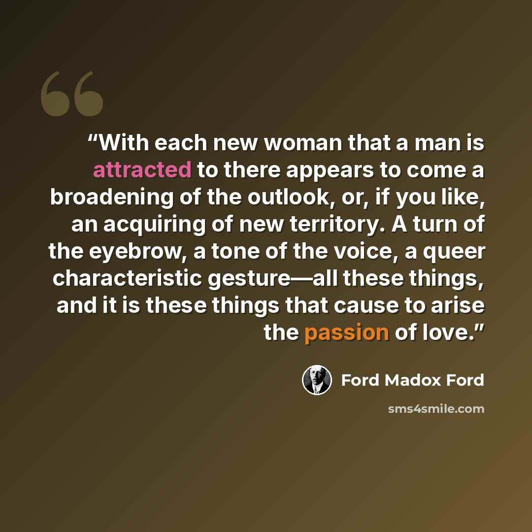 “With each new woman that a man is attracted to there appears to come a broadening of the outlook, or, if you like, an acquiring of new territory. A turn of the eyebrow, a tone of the voice, a queer characteristic gesture—all these things, and it is these things that cause to arise the passion of…” quote by Ford Madox Ford