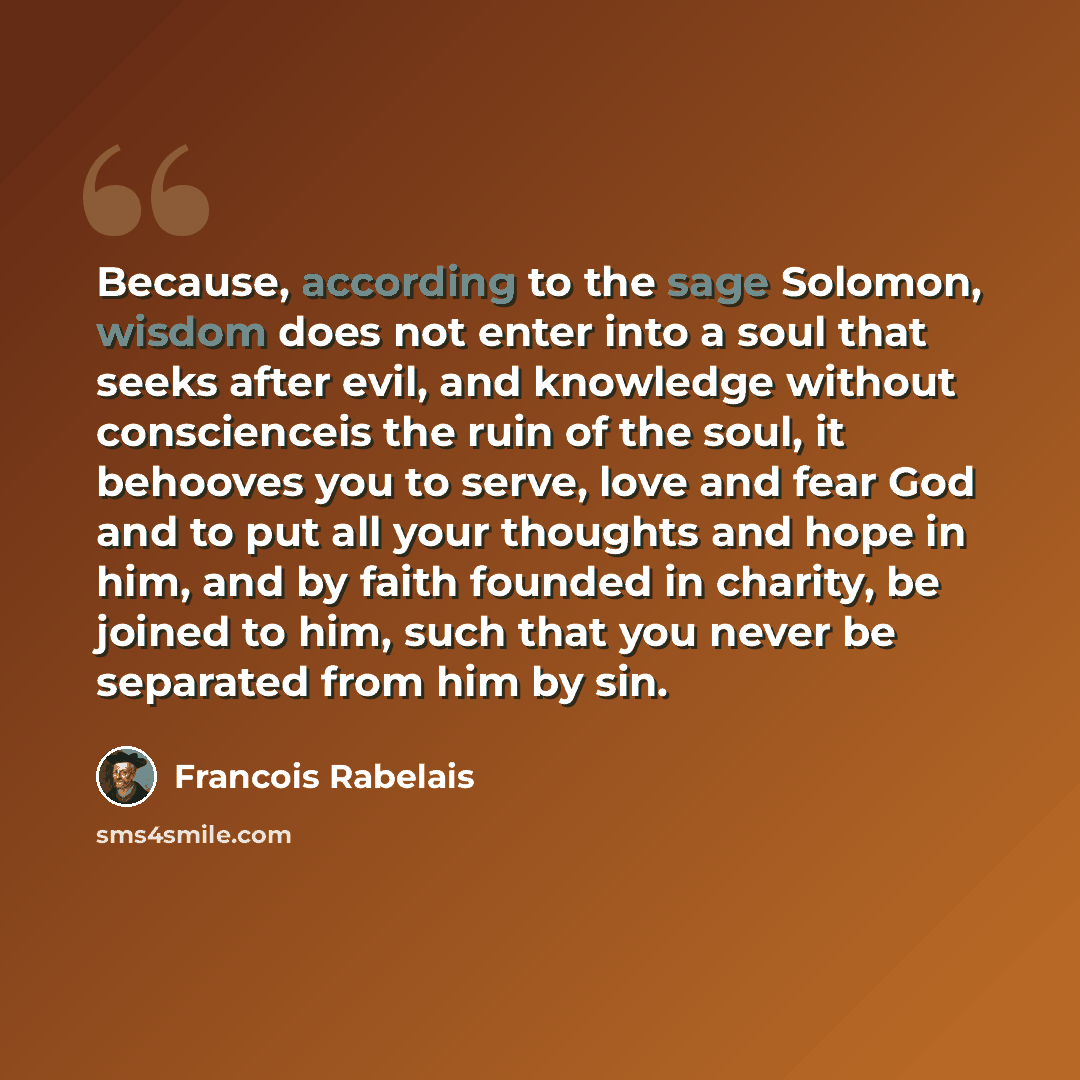 “Because, according to the sage Solomon, wisdom does not enter into a soul that seeks after evil, and knowledge without conscienceis the ruin of the soul, it behooves you to serve, love and fear God and to put all your thoughts and hope in him, and by faith founded in charity, be joined to him…” quote by Francois Rabelais