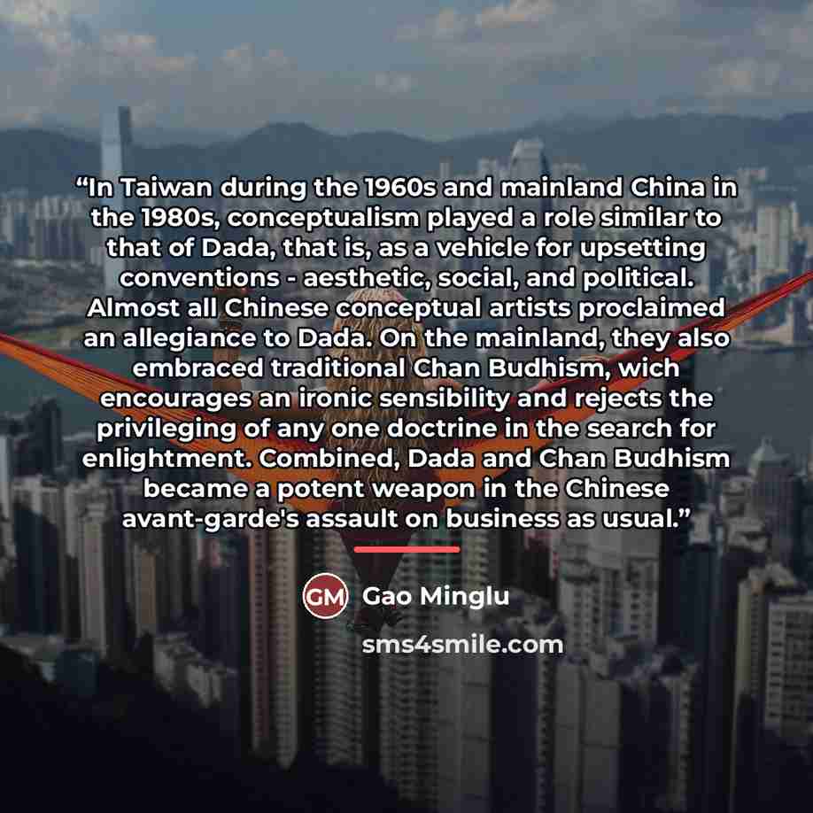 “In Taiwan during the 1960s and mainland China in the 1980s, conceptualism played a role similar to that of Dada, that is, as a vehicle for upsetting conventions - aesthetic, social, and political. Almost all Chinese conceptual artists proclaimed an allegiance to Dada. On the mainland, they also…” quote by Gao Minglu