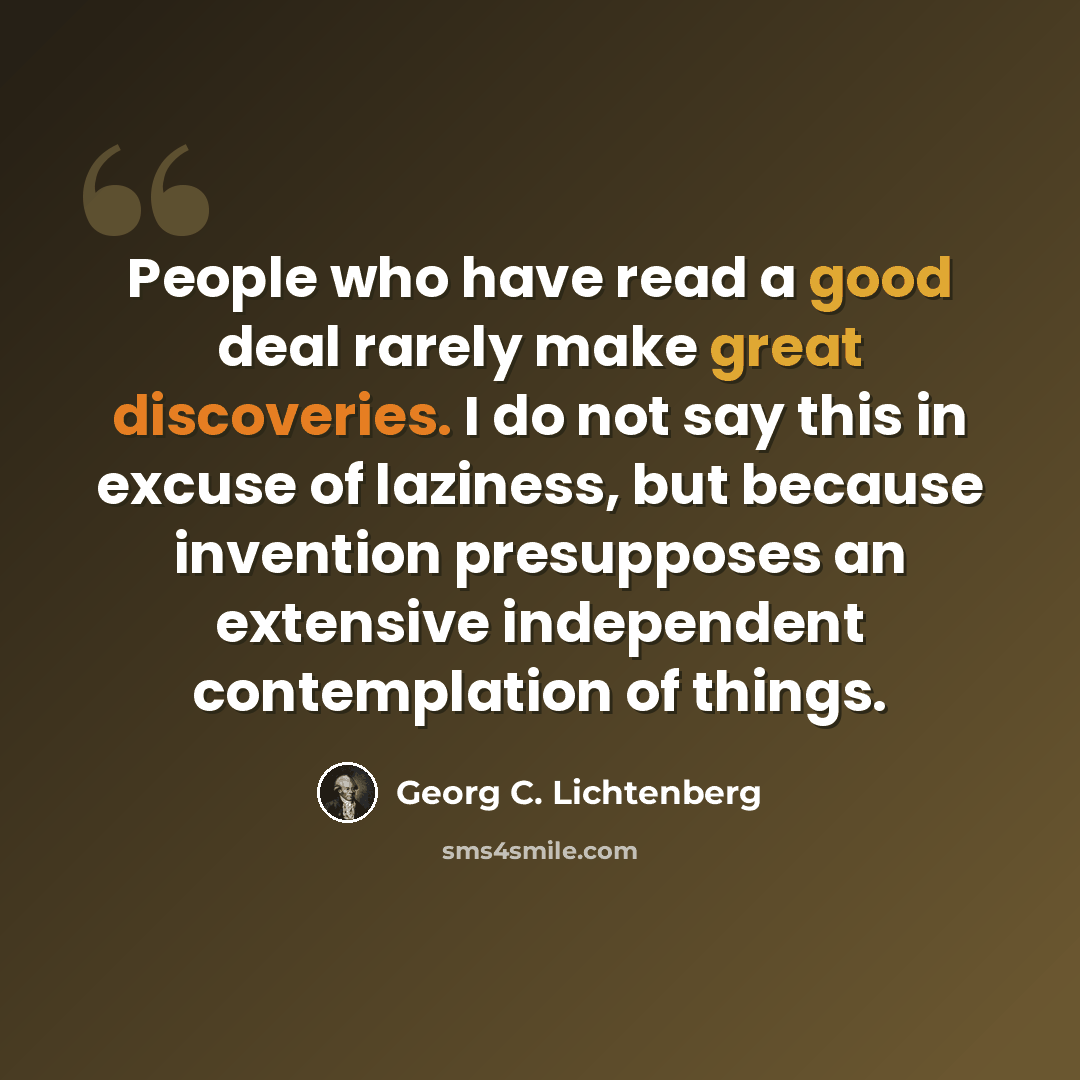 “People who have read a good deal rarely make great discoveries. I do not say this in excuse of laziness, but because invention presupposes an extensive independent contemplation of things.” quote by Georg C. Lichtenberg