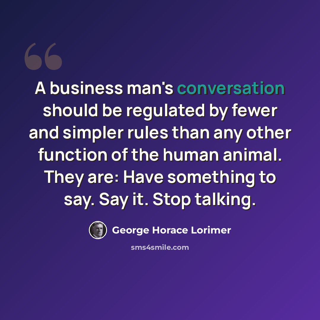 “A business man's conversation should be regulated by fewer and simpler rules than any other function of the human animal. They are: Have something to say. Say it. Stop talking.” quote by George Horace Lorimer