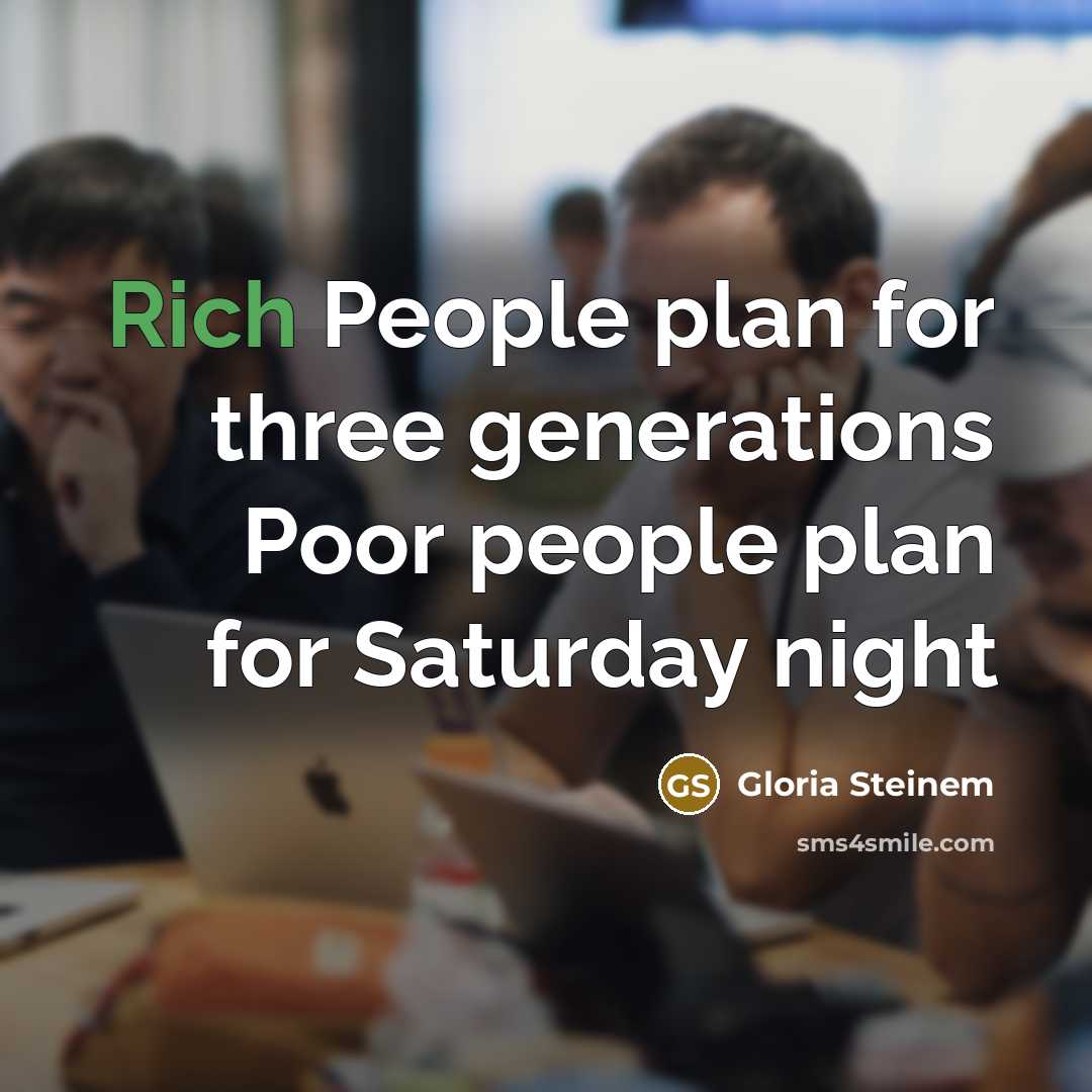 “Rich People plan for three generations Poor people plan for Saturday night” quote by Gloria Steinem