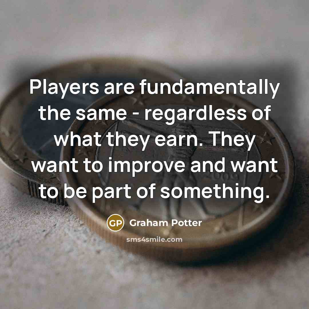 “Players are fundamentally the same - regardless of what they earn. They want to improve and want to be part of something.” quote by Graham Potter