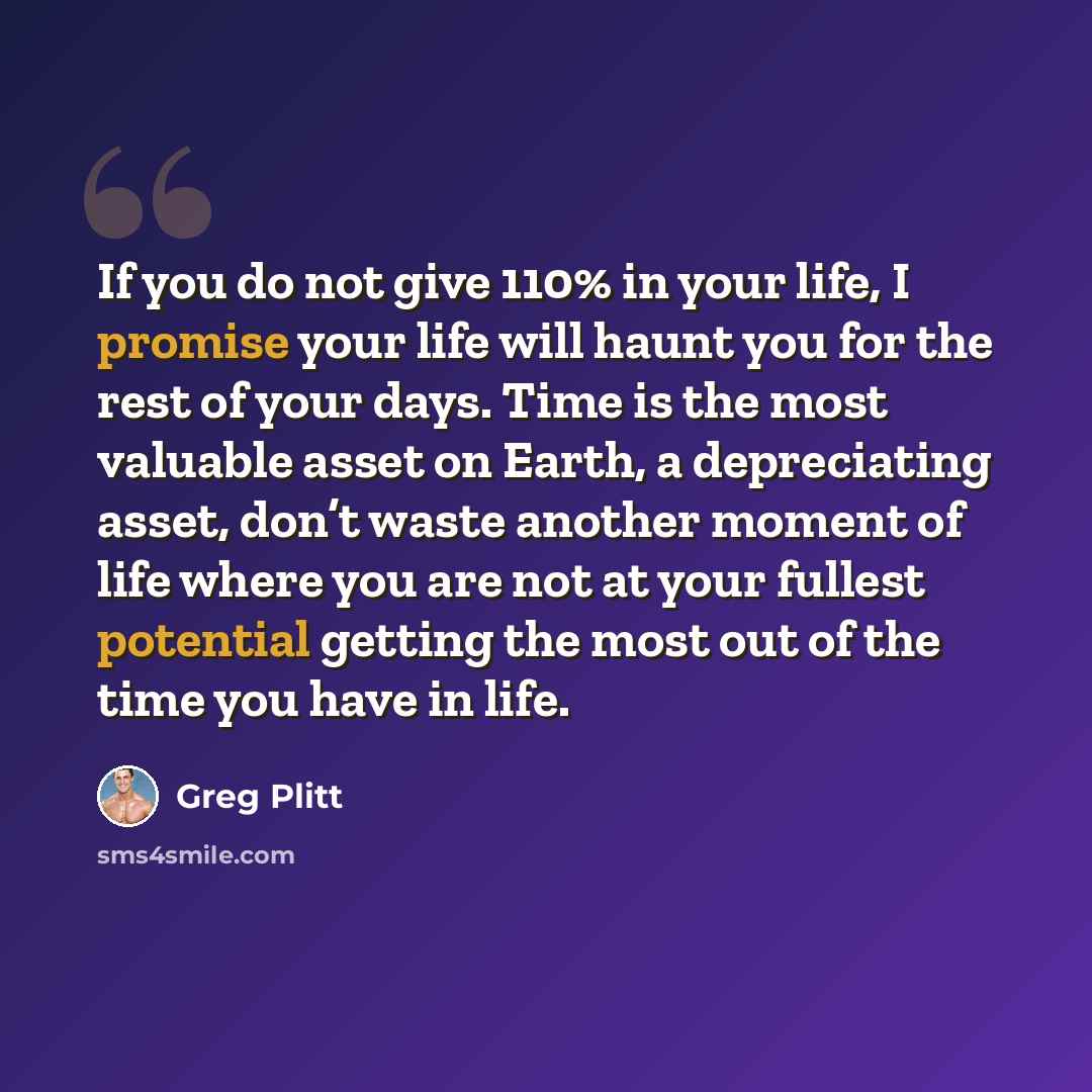 “If you do not give 110% in your life, I promise your life will haunt you for the rest of your days. Time is the most valuable asset on Earth, a depreciating asset, don’t waste another moment of life where you are not at your fullest potential getting the most out of the time you have in life.” quote by Greg Plitt