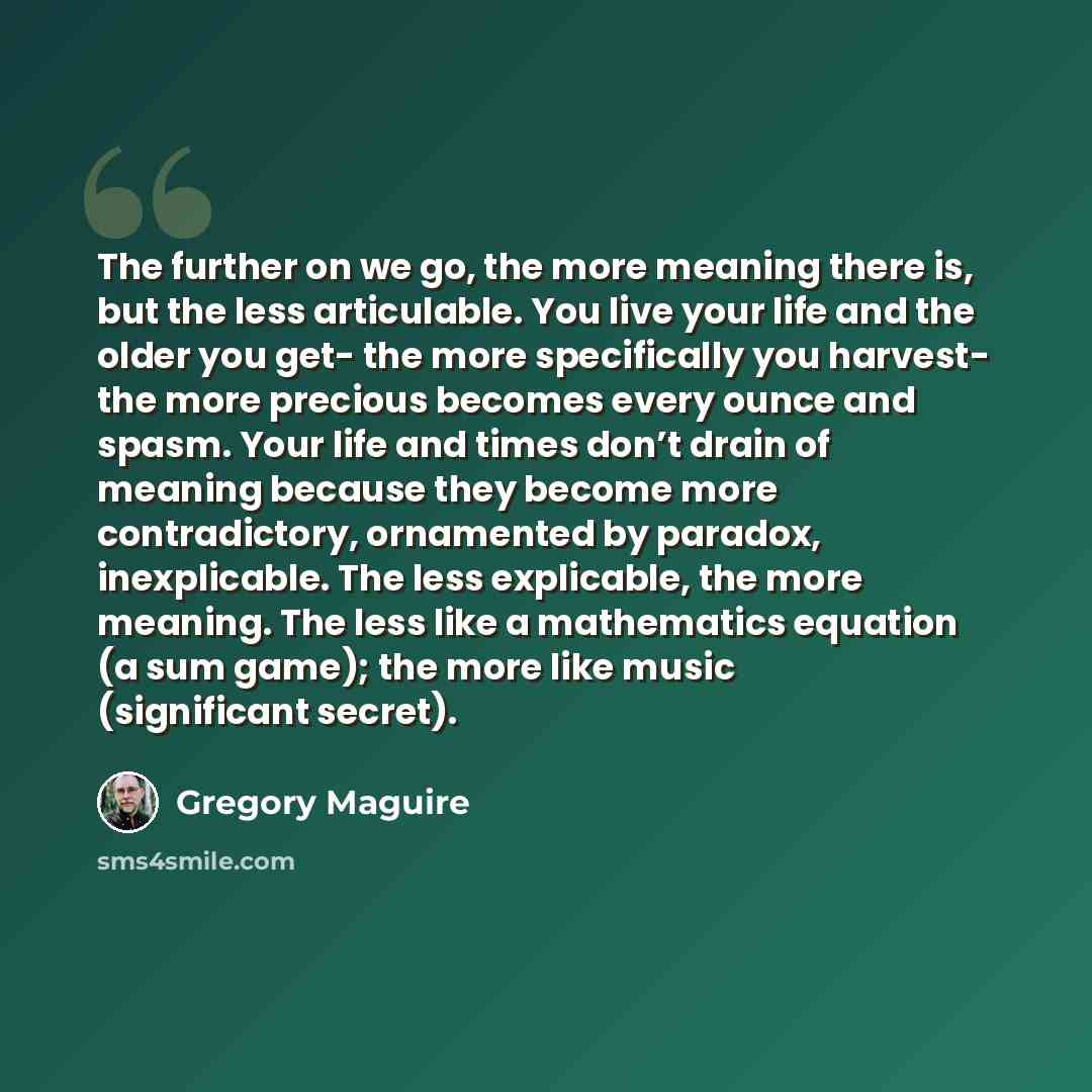 “The further on we go, the more meaning there is, but the less articulable. You live your life and the older you get- the more specifically you harvest- the more precious becomes every ounce and spasm. Your life and times don’t drain of meaning because they become more contradictory, ornamented by…” quote by Gregory Maguire