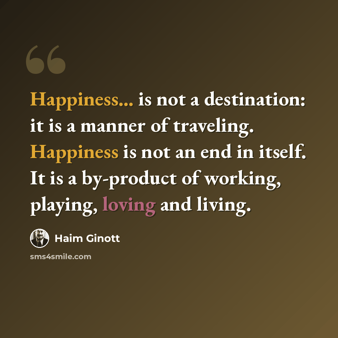 “Happiness... is not a destination: it is a manner of traveling. Happiness is not an end in itself. It is a by-product of working, playing, loving and living.” quote by Haim Ginott