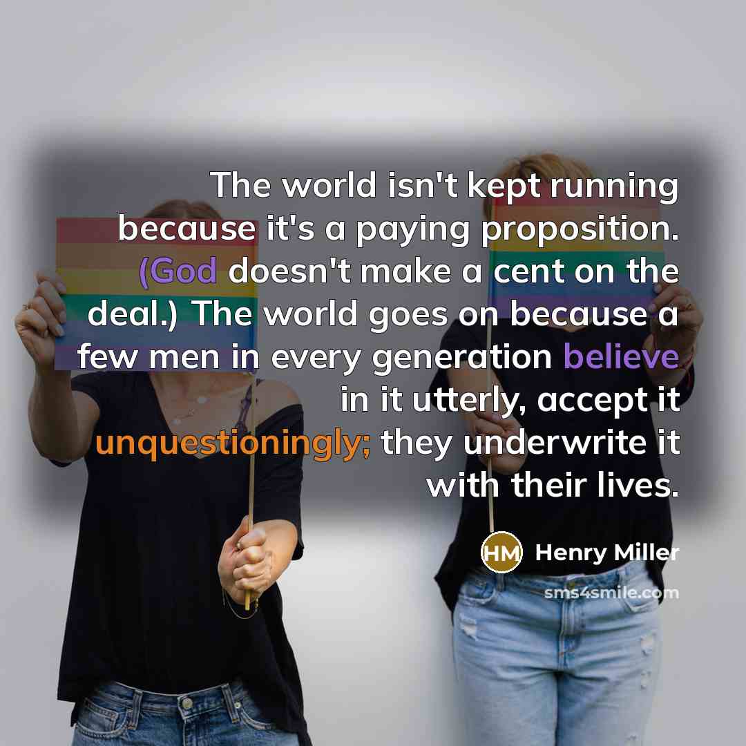 “The world isn't kept running because it's a paying proposition. (God doesn't make a cent on the deal.) The world goes on because a few men in every generation believe in it utterly, accept it unquestioningly; they underwrite it with their lives.” quote by Henry Miller