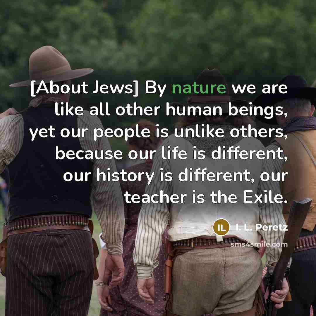 “[About Jews] By nature we are like all other human beings, yet our people is unlike others, because our life is different, our history is different, our teacher is the Exile.” quote by I. L. Peretz