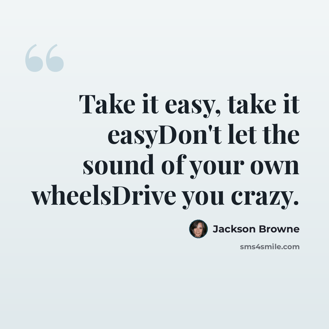 “Take it easy, take it easyDon't let the sound of your own wheelsDrive you crazy.” quote by Jackson Browne