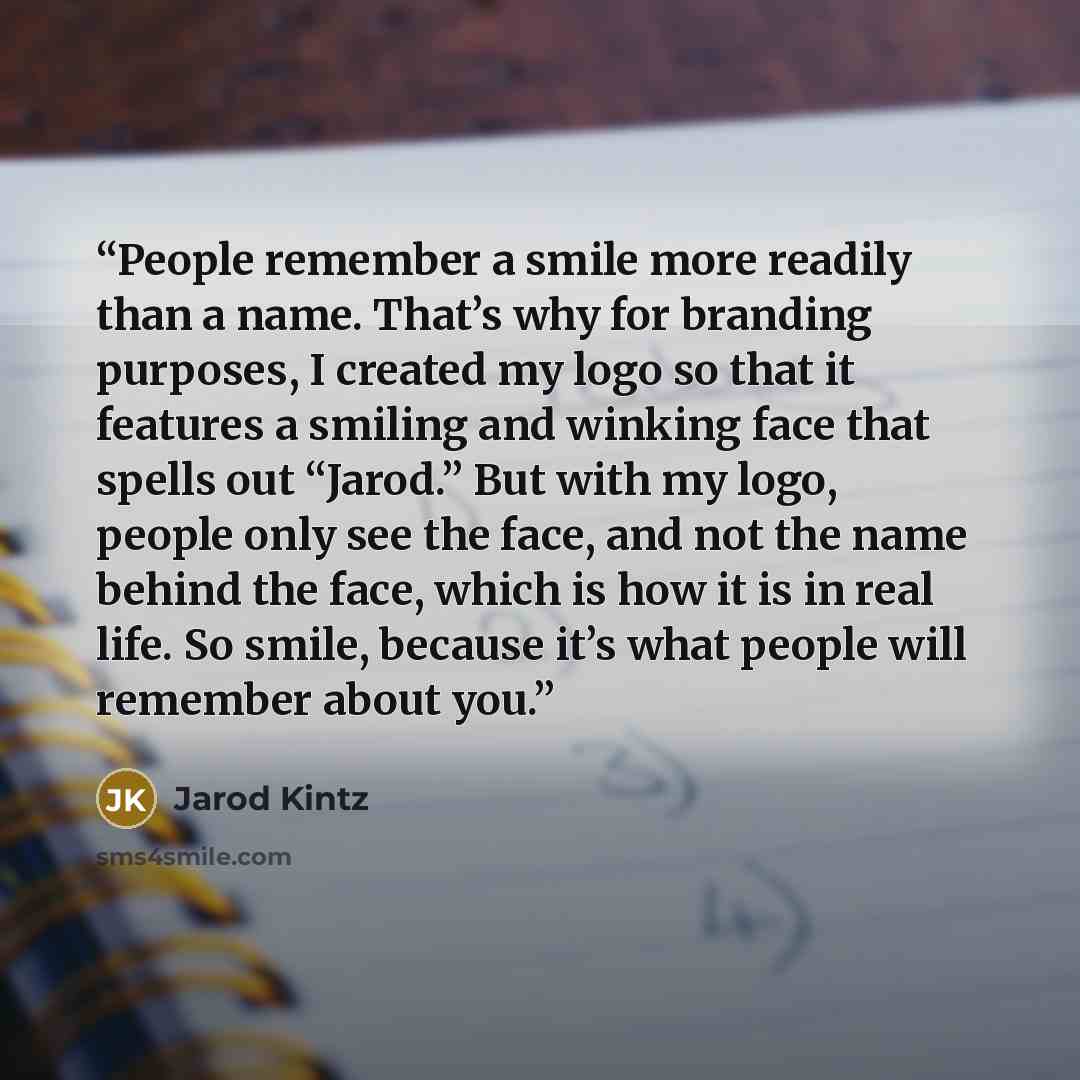 “People remember a smile more readily than a name. That’s why for branding purposes, I created my logo so that it features a smiling and winking face that spells out “Jarod.” But with my logo, people only see the face, and not the name behind the face, which is how it is in real life. So smile…” quote by Jarod Kintz