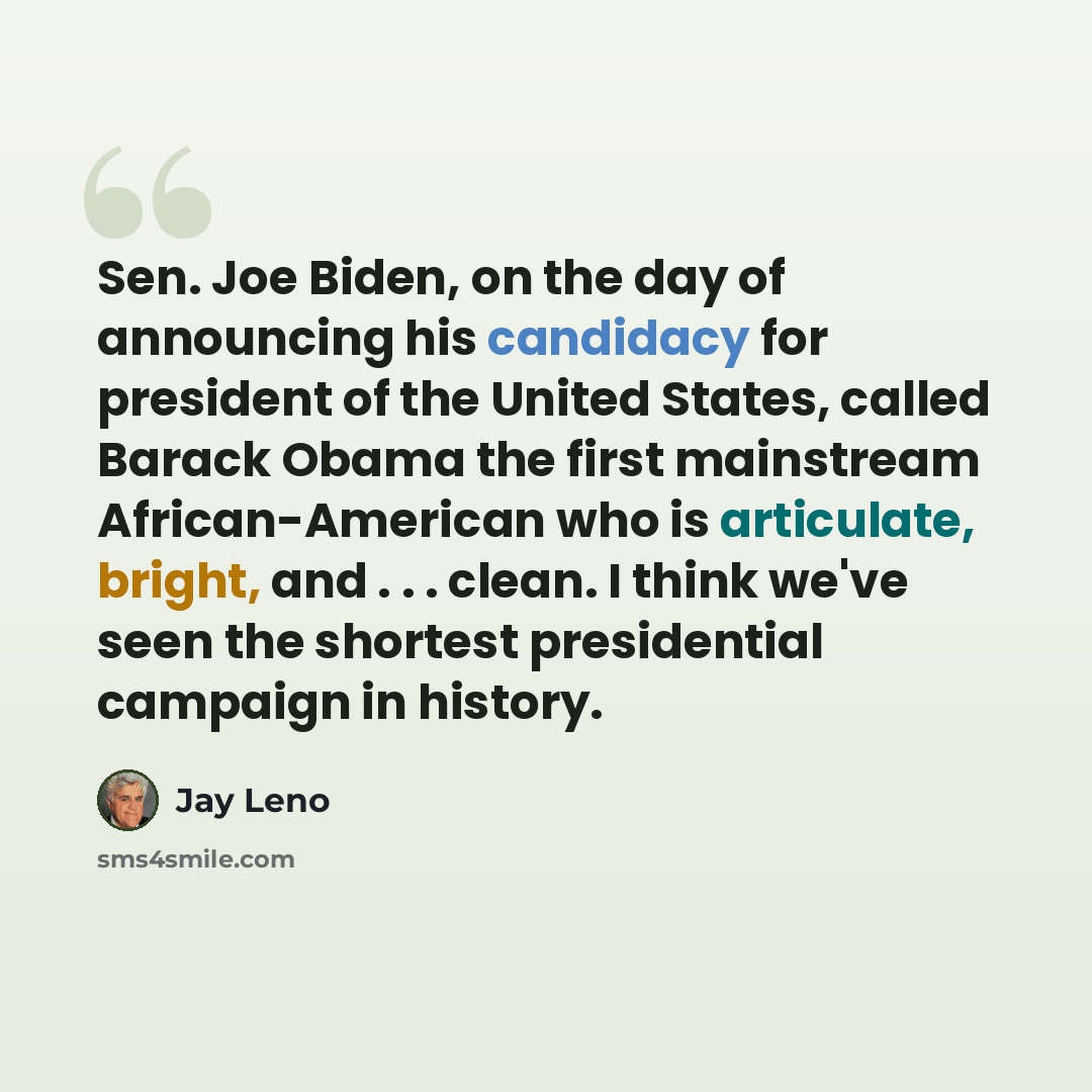 “Sen. Joe Biden, on the day of announcing his candidacy for president of the United States, called Barack Obama the first mainstream African-American who is articulate, bright, and . . . clean. I think we've seen the shortest presidential campaign in history.” quote by Jay Leno