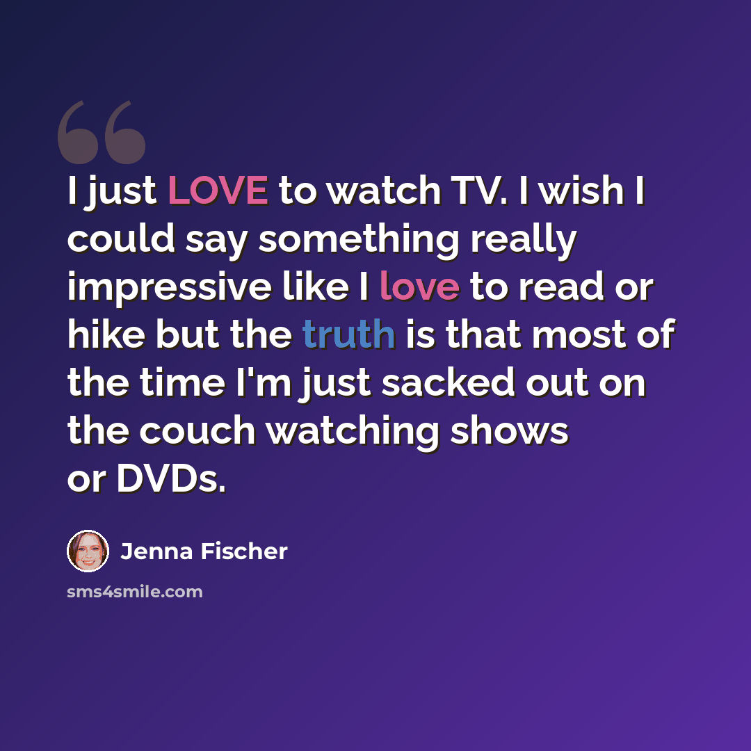 “I just LOVE to watch TV. I wish I could say something really impressive like I love to read or hike but the truth is that most of the time I'm just sacked out on the couch watching shows or DVDs.” quote by Jenna Fischer