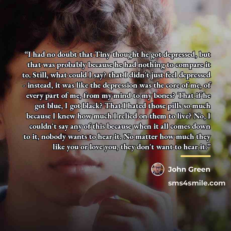 “I had no doubt that Tiny thought he got depressed, but that was probably because he had nothing to compare it to. Still, what could I say? that I didn't just feel depressed - instead, it was like the depression was the core of me, of every part of me, from my mind to my bones? That if he got blue…” quote by John Green