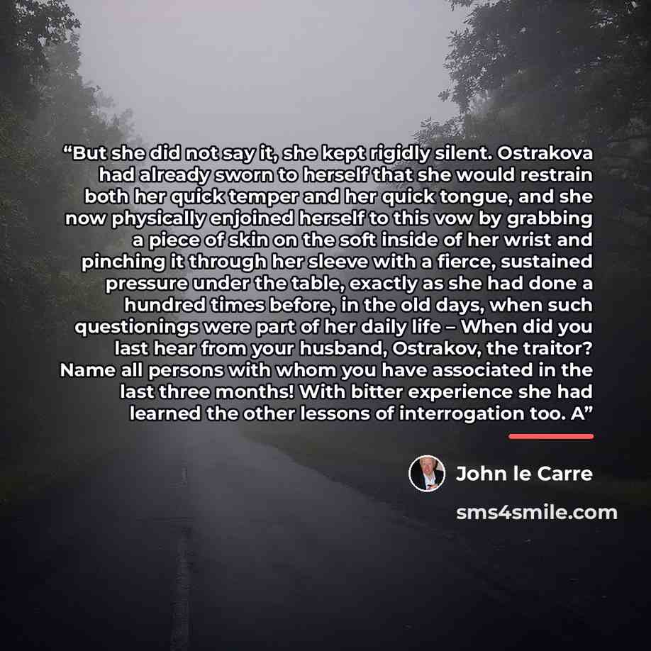“But she did not say it, she kept rigidly silent. Ostrakova had already sworn to herself that she would restrain both her quick temper and her quick tongue, and she now physically enjoined herself to this vow by grabbing a piece of skin on the soft inside of her wrist and pinching it through her…” quote by John le Carré