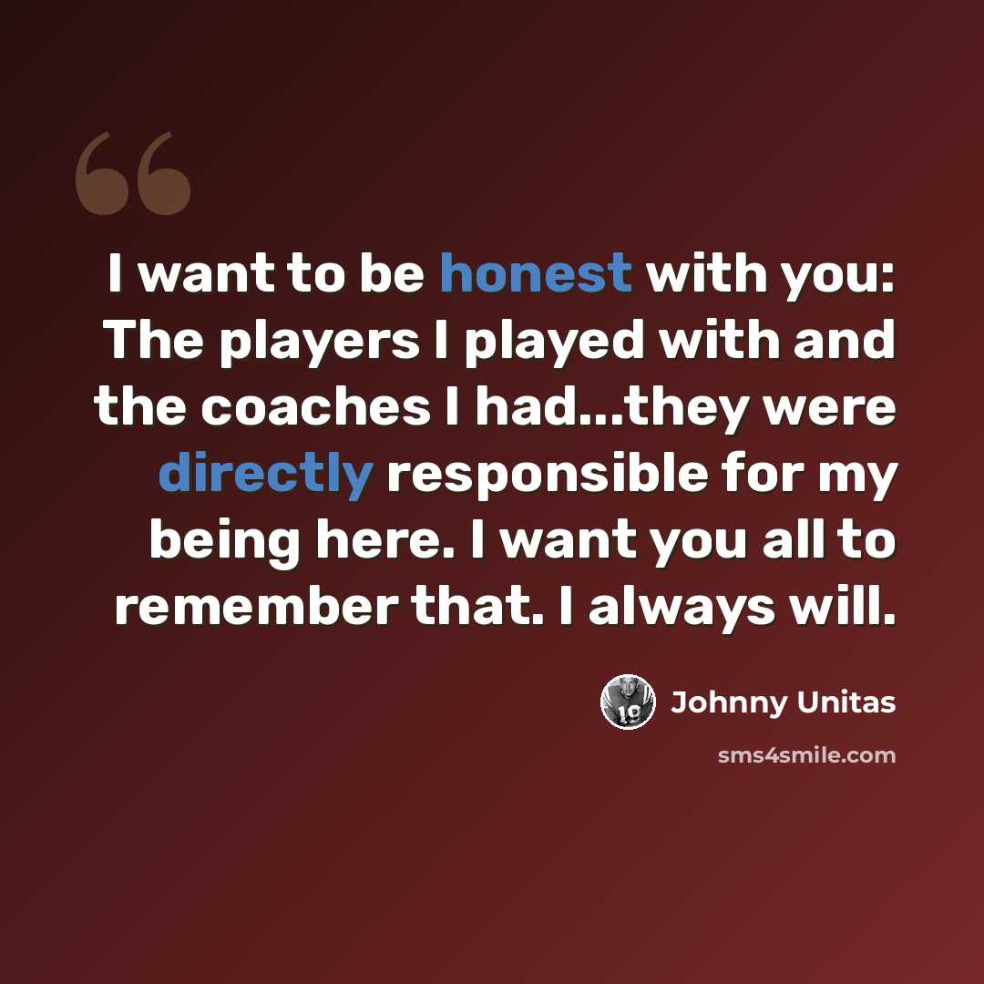 “I want to be honest with you: The players I played with and the coaches I had...they were directly responsible for my being here. I want you all to remember that. I always will.” quote by Johnny Unitas