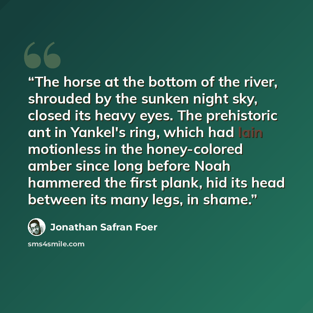 “The horse at the bottom of the river, shrouded by the sunken night sky, closed its heavy eyes. The prehistoric ant in Yankel's ring, which had lain motionless in the honey-colored amber since long before Noah hammered the first plank, hid its head between its many legs, in shame.” quote by Jonathan Safran Foer
