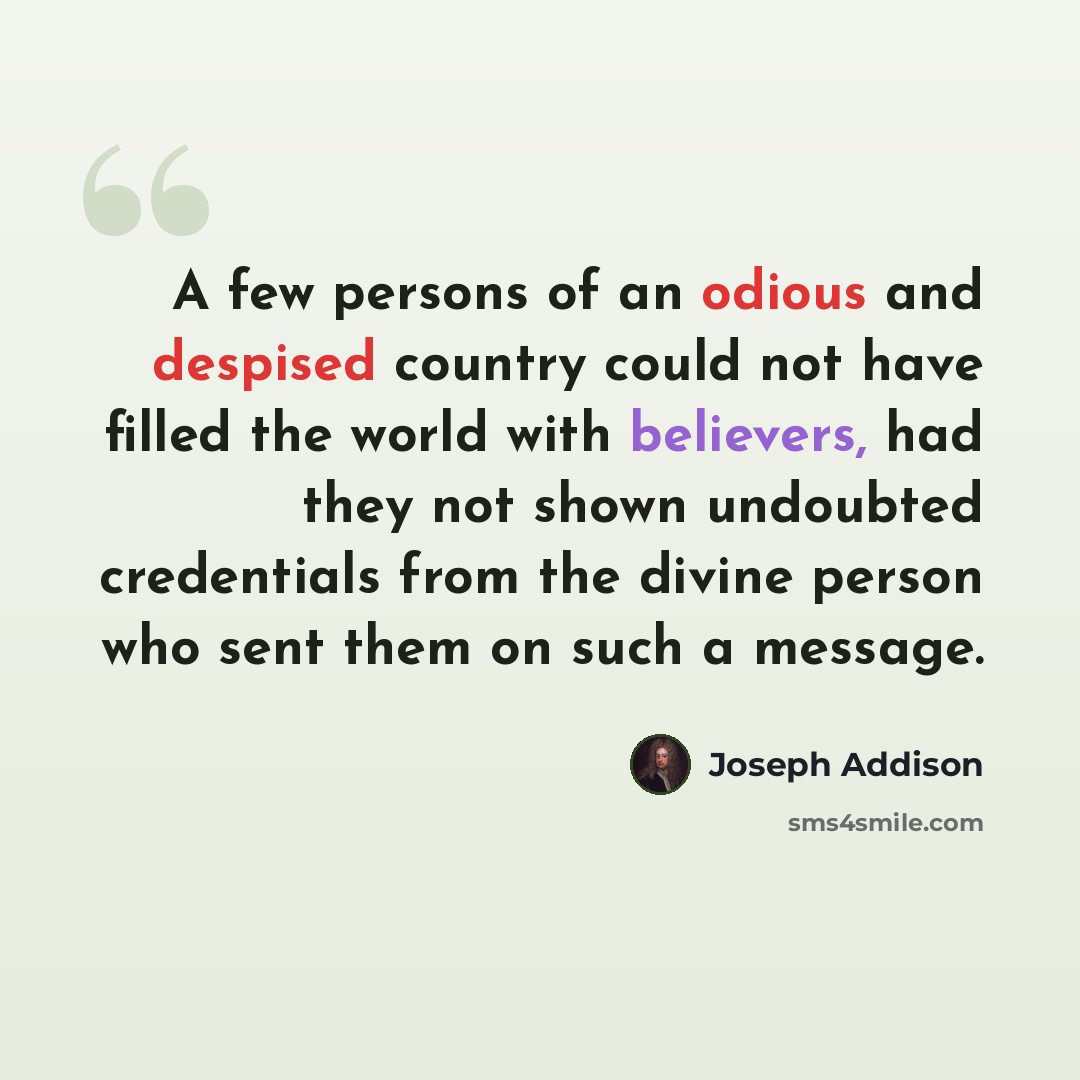 “A few persons of an odious and despised country could not have filled the world with believers, had they not shown undoubted credentials from the divine person who sent them on such a message.” quote by Joseph Addison