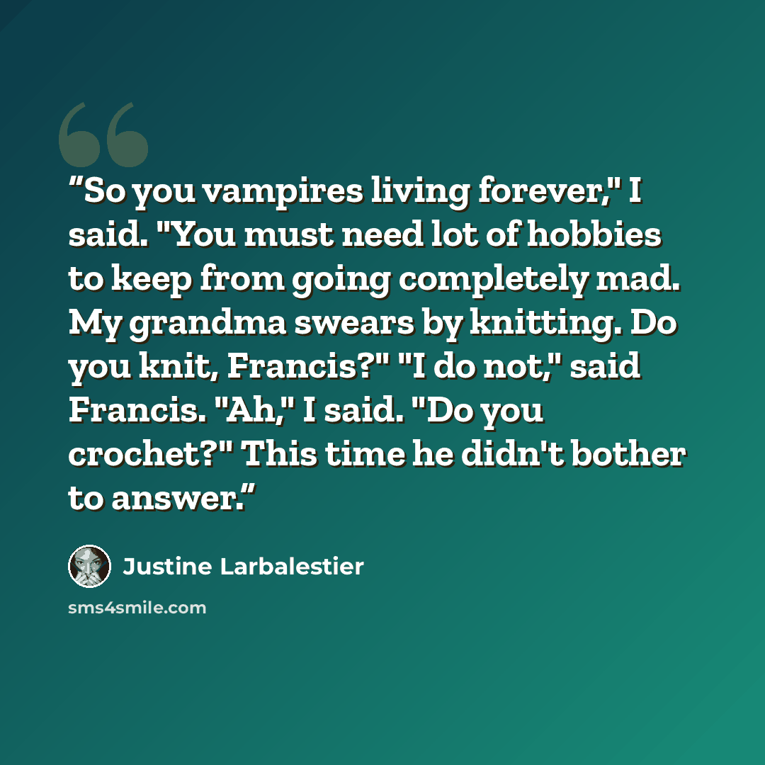 “So you vampires living forever," I said. "You must need lot of hobbies to keep from going completely mad. My grandma swears by knitting. Do you knit, Francis?" "I do not," said Francis. "Ah," I said. "Do you crochet?" This time he didn't bother to answer.” quote by Justine Larbalestier