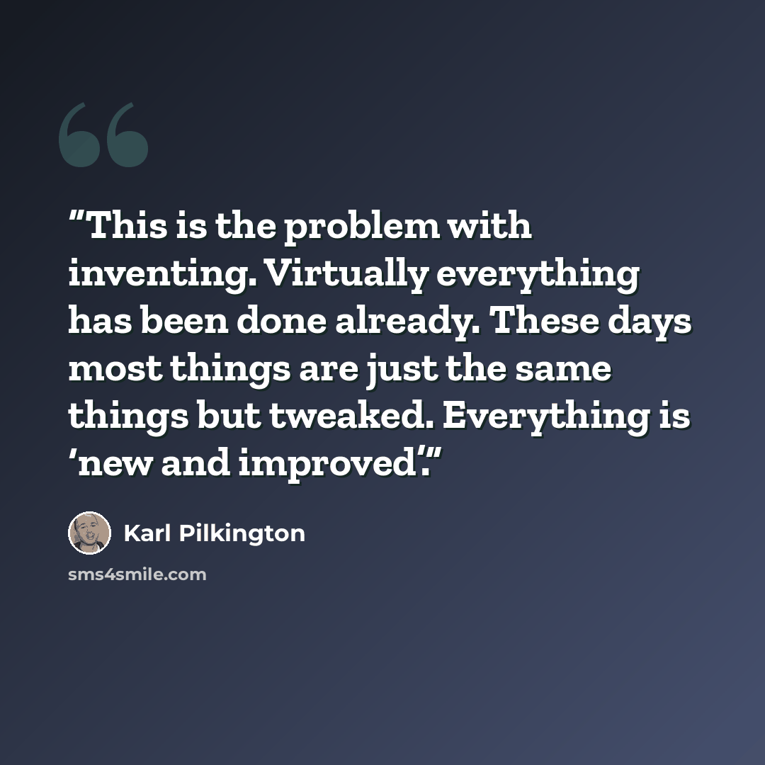 “This is the problem with inventing. Virtually everything has been done already. These days most things are just the same things but tweaked. Everything is ‘new and improved’.” quote by Karl Pilkington