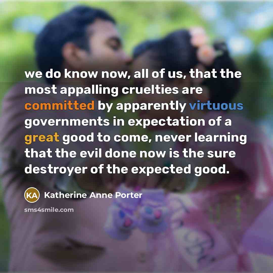“we do know now, all of us, that the most appalling cruelties are committed by apparently virtuous governments in expectation of a great good to come, never learning that the evil done now is the sure destroyer of the expected good.” quote by Katherine Anne Porter
