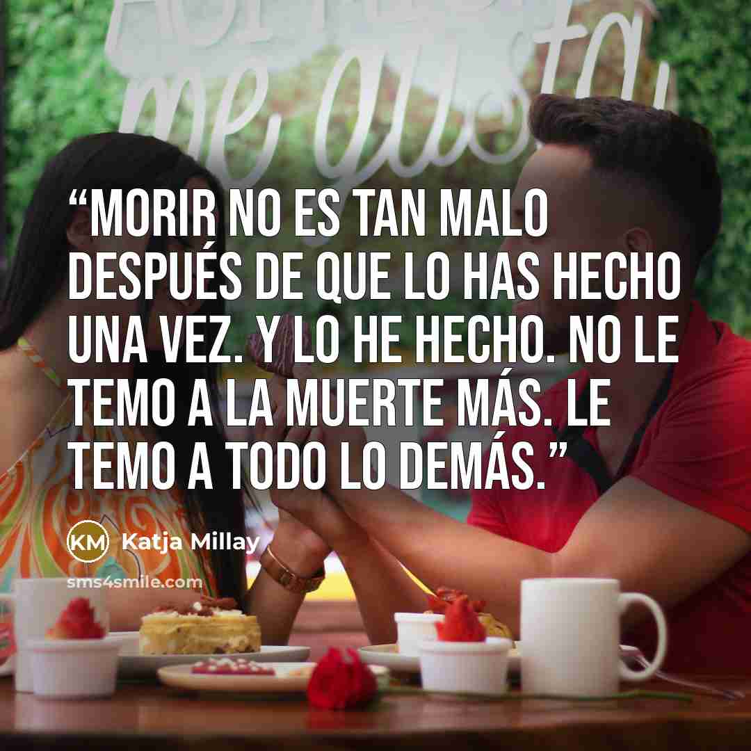 “Morir no es tan malo después de que lo has hecho una vez. Y lo he hecho. No le temo a la muerte más. Le temo a todo lo demás.” quote by Katja Millay