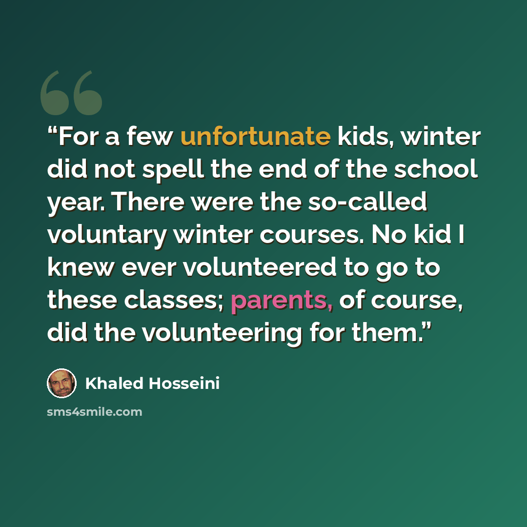 “For a few unfortunate kids, winter did not spell the end of the school year. There were the so-called voluntary winter courses. No kid I knew ever volunteered to go to these classes; parents, of course, did the volunteering for them.” quote by Khaled Hosseini
