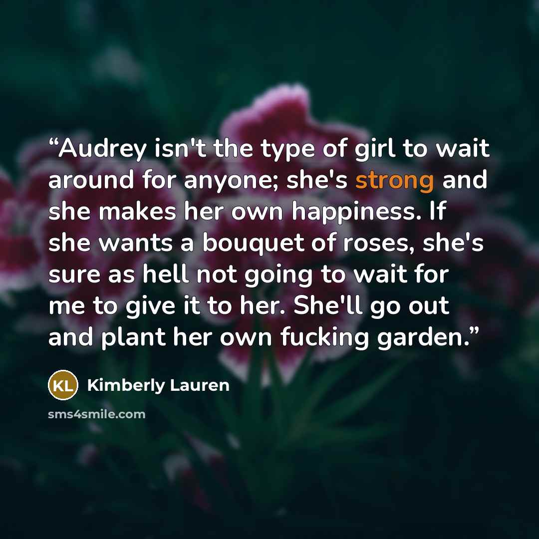 “Audrey isn't the type of girl to wait around for anyone; she's strong and she makes her own happiness. If she wants a bouquet of roses, she's sure as hell not going to wait for me to give it to her. She'll go out and plant her own fucking garden.” quote by Kimberly Lauren