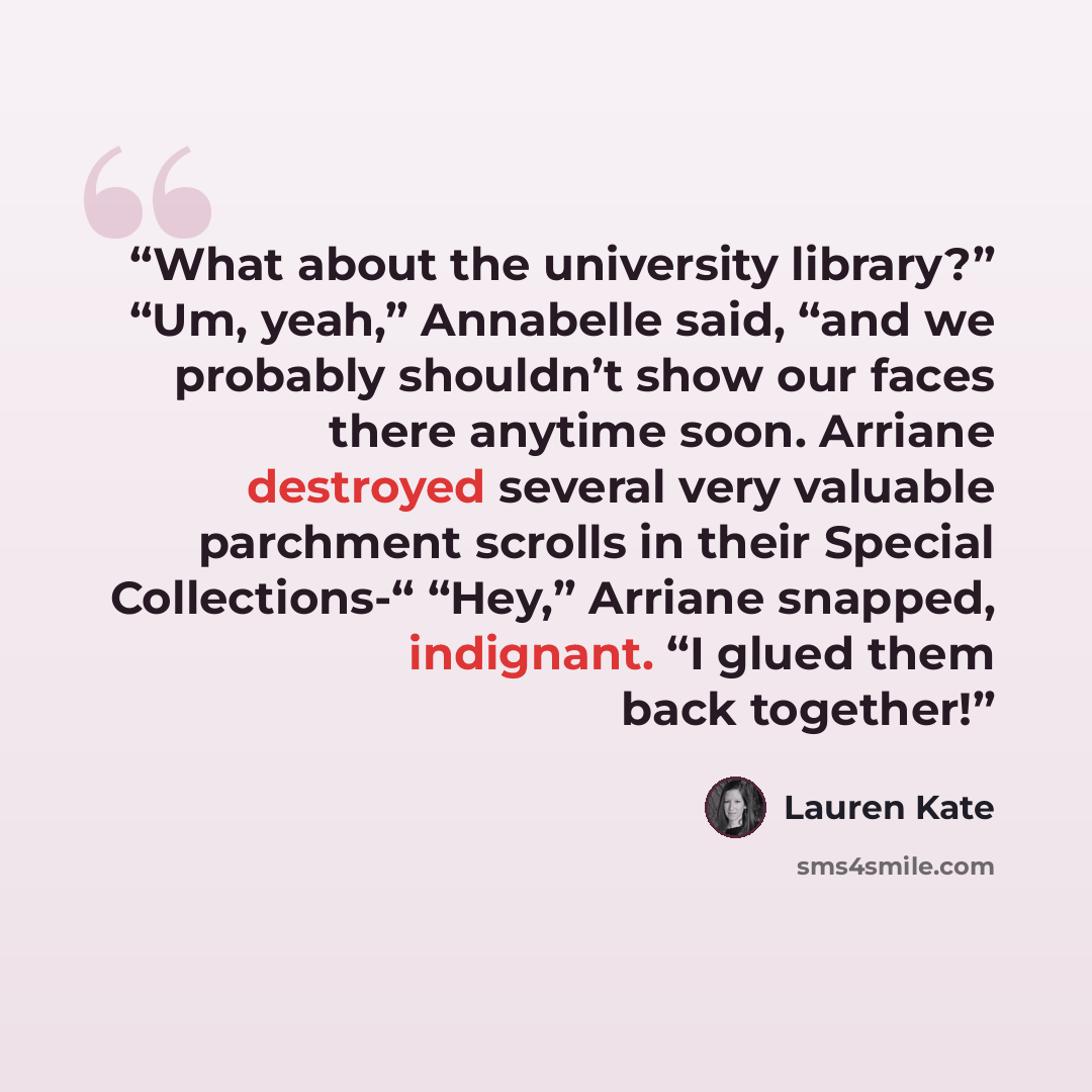 “What about the university library?” “Um, yeah,” Annabelle said, “and we probably shouldn’t show our faces there anytime soon. Arriane destroyed several very valuable parchment scrolls in their Special Collections-“ “Hey,” Arriane snapped, indignant. “I glued them back together!” quote by Lauren Kate
