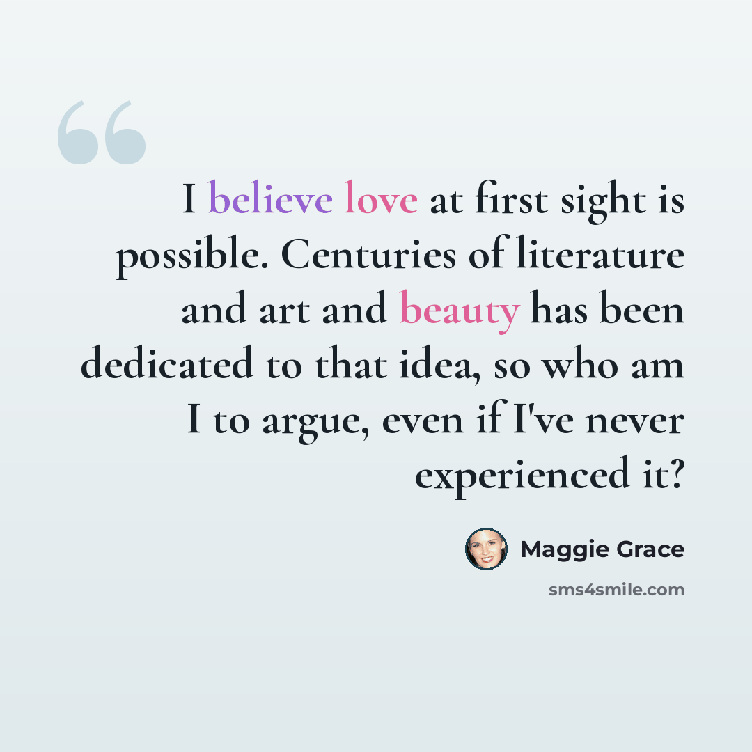 “I believe love at first sight is possible. Centuries of literature and art and beauty has been dedicated to that idea, so who am I to argue, even if I've never experienced it?” quote by Maggie Grace