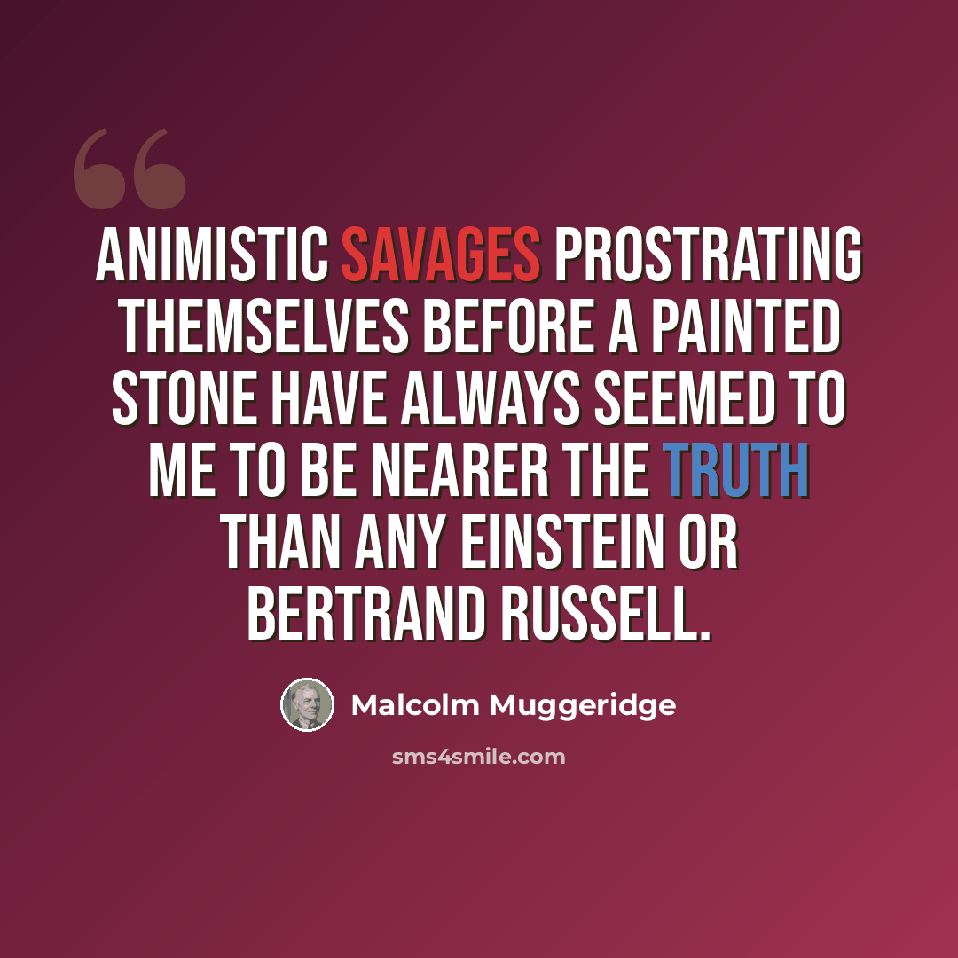 “Animistic savages prostrating themselves before a painted stone have always seemed to me to be nearer the truth than any Einstein or Bertrand Russell.” quote by Malcolm Muggeridge