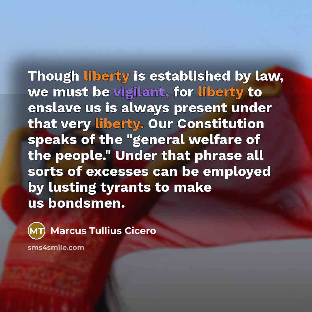 “Though liberty is established by law, we must be vigilant, for liberty to enslave us is always present under that very liberty. Our Constitution speaks of the "general welfare of the people." Under that phrase all sorts of excesses can be employed by lusting tyrants to make us bondsmen.” quote by Marcus Tullius Cicero