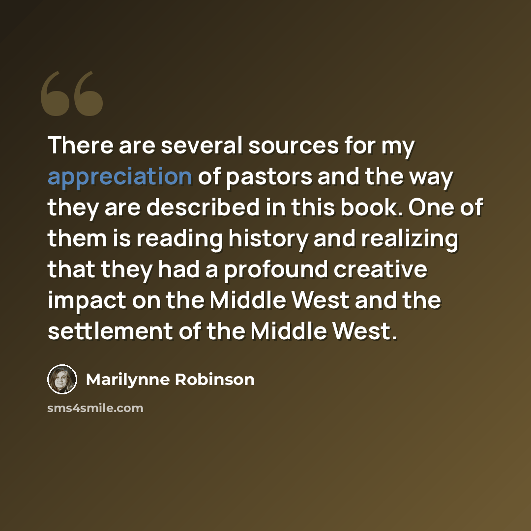 “There are several sources for my appreciation of pastors and the way they are described in this book. One of them is reading history and realizing that they had a profound creative impact on the Middle West and the settlement of the Middle West.” quote by Marilynne Robinson
