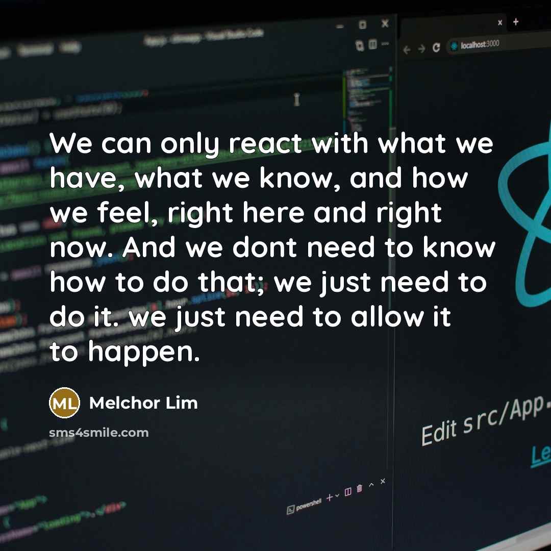 “We can only react with what we have, what we know, and how we feel, right here and right now. And we dont need to know how to do that; we just need to do it. we just need to allow it to happen.” quote by Melchor Lim
