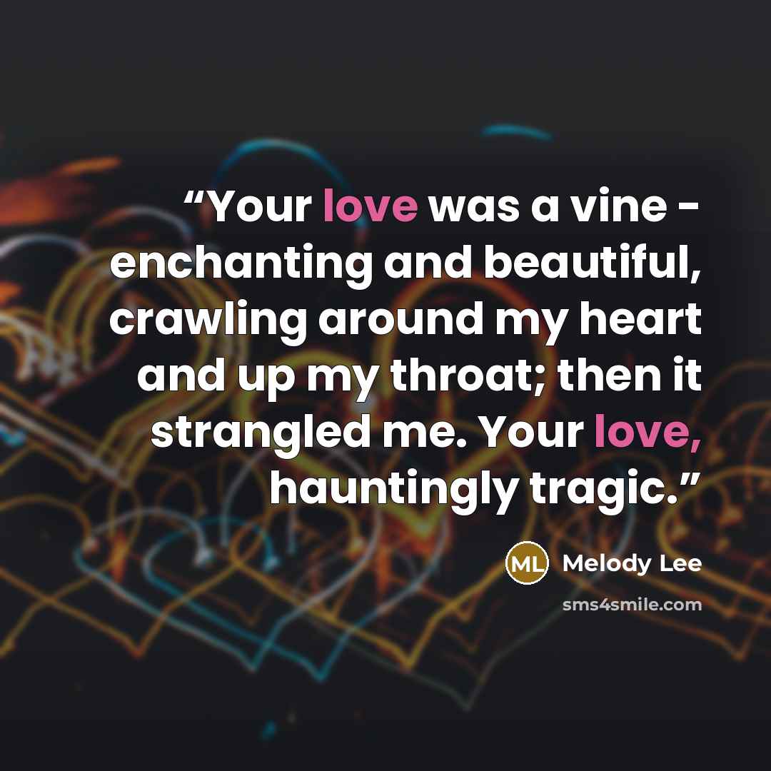 “Your love was a vine - enchanting and beautiful, crawling around my heart and up my throat; then it strangled me. Your love, hauntingly tragic.” quote by Melody Lee