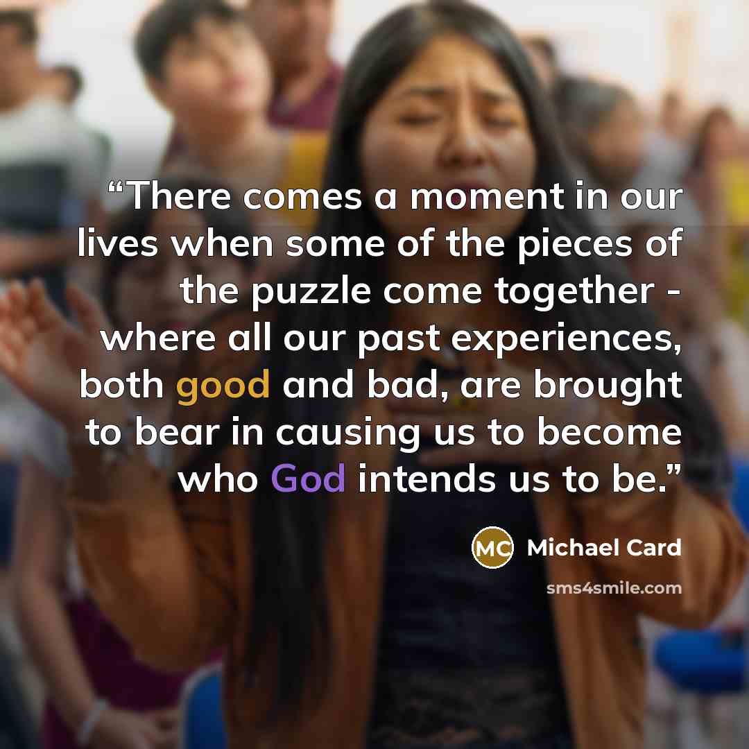 “There comes a moment in our lives when some of the pieces of the puzzle come together - where all our past experiences, both good and bad, are brought to bear in causing us to become who God intends us to be.” quote by Michael Card