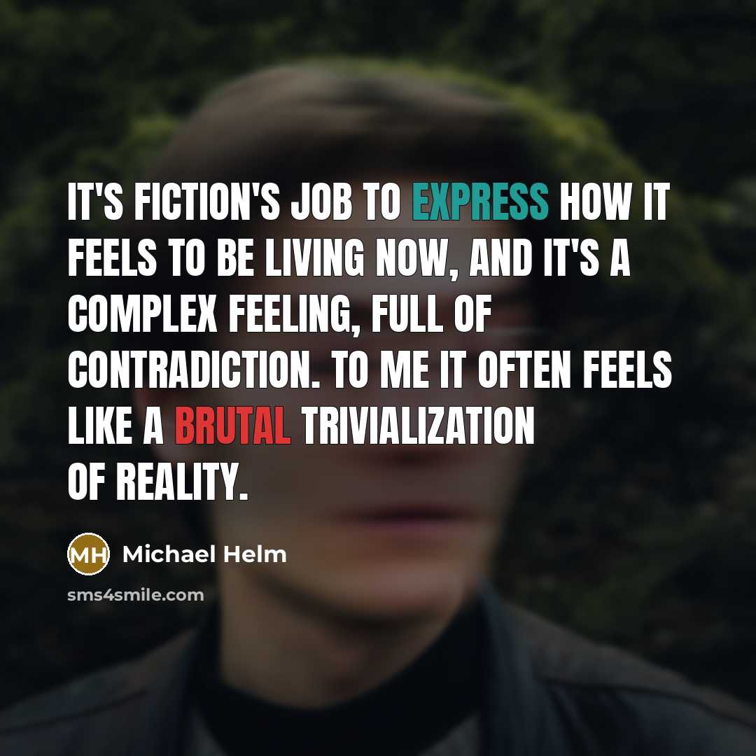 “It's fiction's job to express how it feels to be living now, and it's a complex feeling, full of contradiction. To me it often feels like a brutal trivialization of reality.” quote by Michael Helm