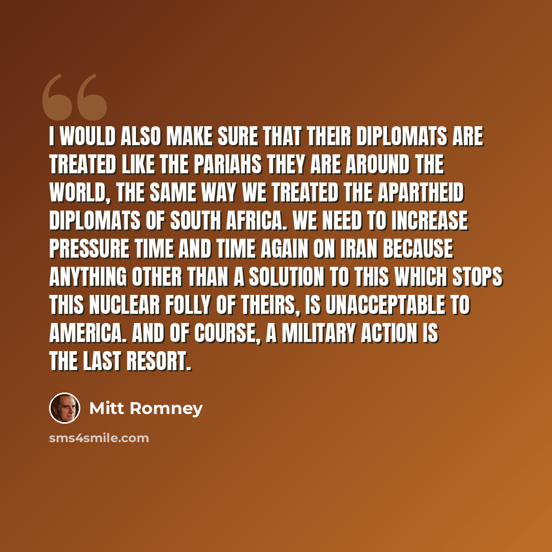 “I would also make sure that their diplomats are treated like the pariahs they are around the world, the same way we treated the apartheid diplomats of South Africa. We need to increase pressure time and time again on Iran because anything other than a solution to this which stops this nuclear…” quote by Mitt Romney