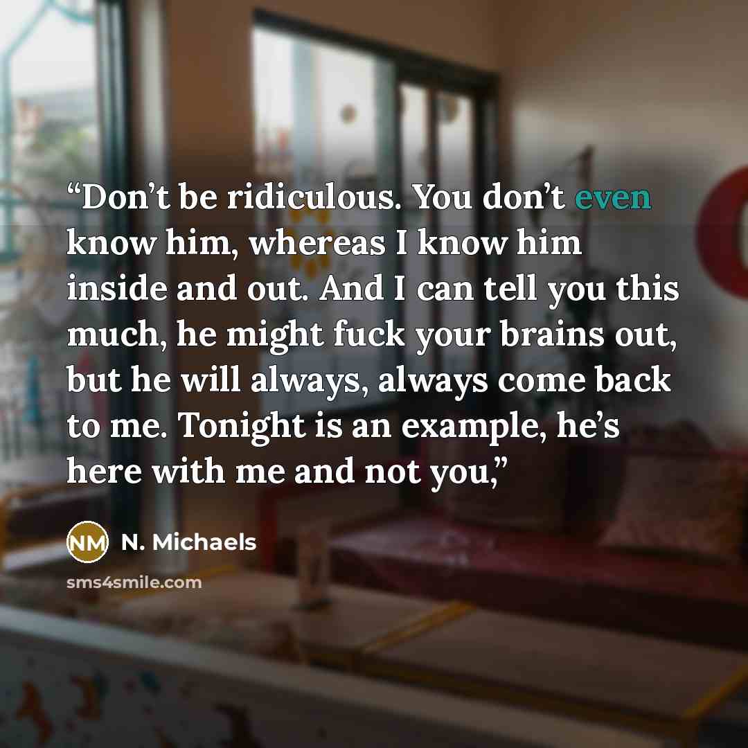 “Don’t be ridiculous. You don’t even know him, whereas I know him inside and out. And I can tell you this much, he might fuck your brains out, but he will always, always come back to me. Tonight is an example, he’s here with me and not you,” quote by N. Michaels