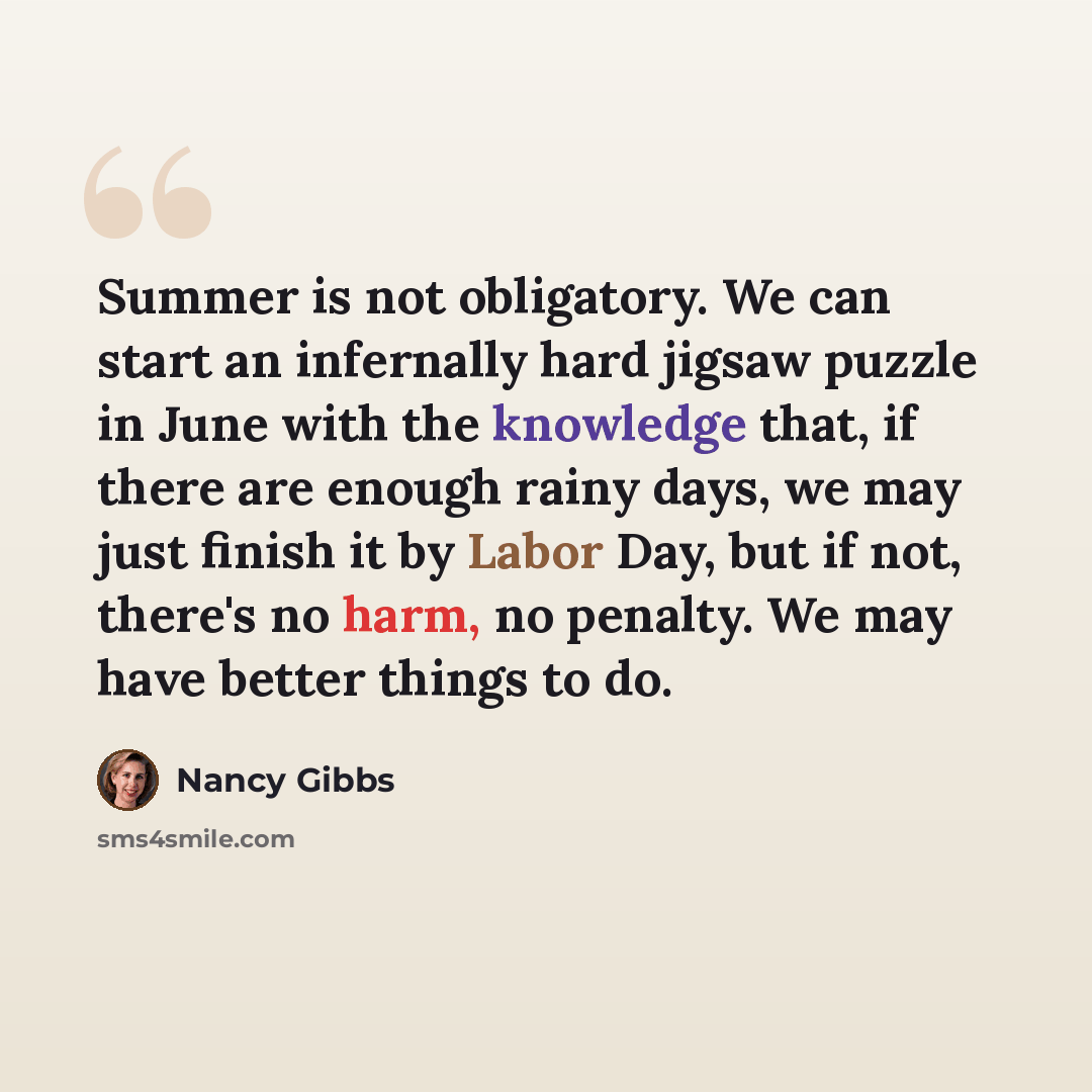 “Summer is not obligatory. We can start an infernally hard jigsaw puzzle in June with the knowledge that, if there are enough rainy days, we may just finish it by Labor Day, but if not, there's no harm, no penalty. We may have better things to do.” quote by Nancy Gibbs