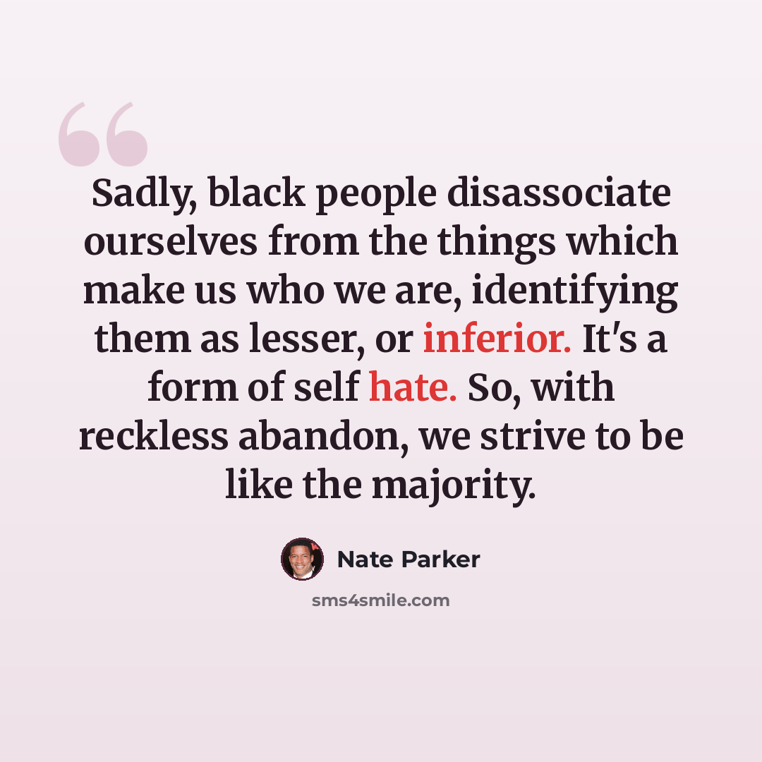 “Sadly, black people disassociate ourselves from the things which make us who we are, identifying them as lesser, or inferior. It's a form of self hate. So, with reckless abandon, we strive to be like the majority.” quote by Nate Parker