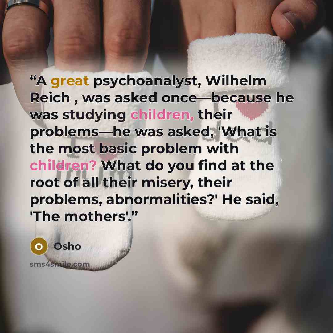 “A great psychoanalyst, Wilhelm Reich , was asked once—because he was studying children, their problems—he was asked, 'What is the most basic problem with children? What do you find at the root of all their misery, their problems, abnormalities?' He said, 'The mothers'.” quote by Osho