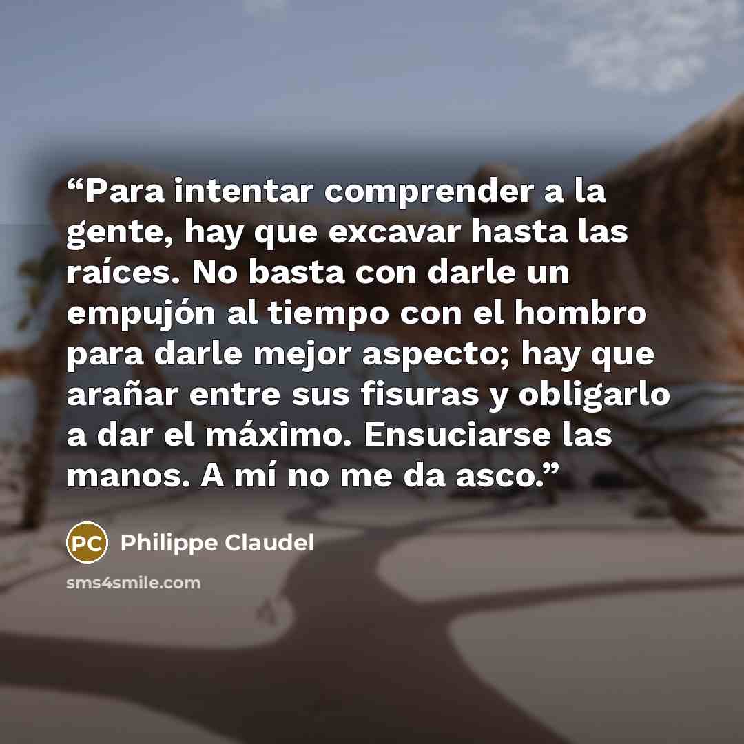 “Para intentar comprender a la gente, hay que excavar hasta las raíces. No basta con darle un empujón al tiempo con el hombro para darle mejor aspecto; hay que arañar entre sus fisuras y obligarlo a dar el máximo. Ensuciarse las manos. A mí no me da asco.” quote by Philippe Claudel