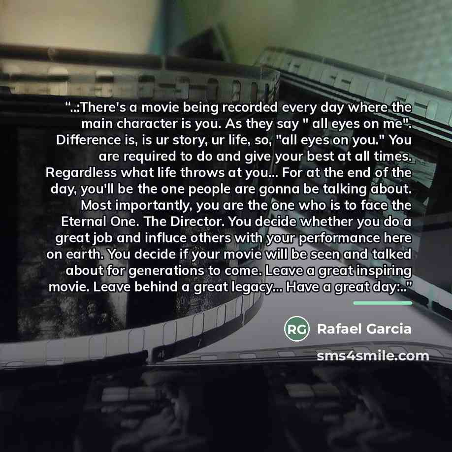 “‎..:There's a movie being recorded every day where the main character is you. As they say " all eyes on me". Difference is, is ur story, ur life, so, "all eyes on you." You are required to do and give your best at all times. Regardless what life throws at you... For at the end of the day, you'll…” quote by Rafael Garcia