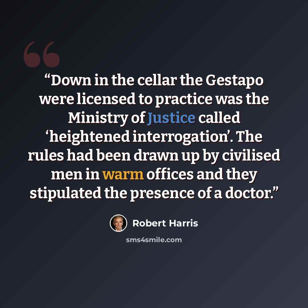 “Down in the cellar the Gestapo were licensed to practice was the Ministry of Justice called ‘heightened interrogation’. The rules had been drawn up by civilised men in warm offices and they stipulated the presence of a doctor.” quote by Robert Harris