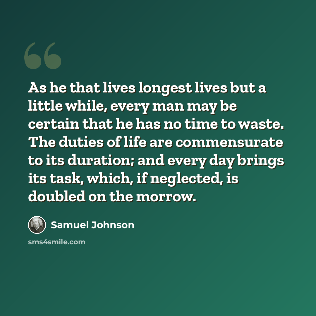 “As he that lives longest lives but a little while, every man may be certain that he has no time to waste. The duties of life are commensurate to its duration; and every day brings its task, which, if neglected, is doubled on the morrow.” quote by Samuel Johnson