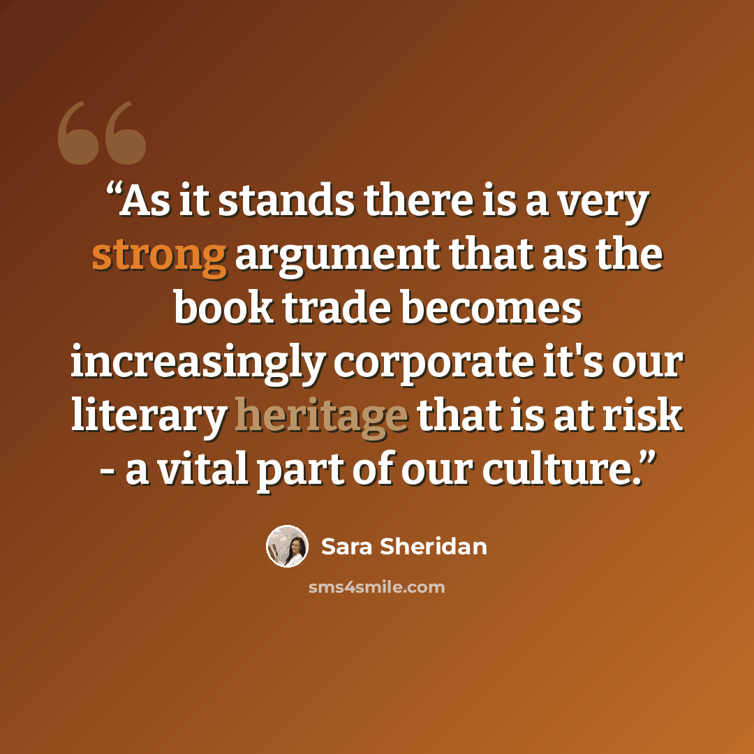 “As it stands there is a very strong argument that as the book trade becomes increasingly corporate it's our literary heritage that is at risk - a vital part of our culture.” quote by Sara Sheridan
