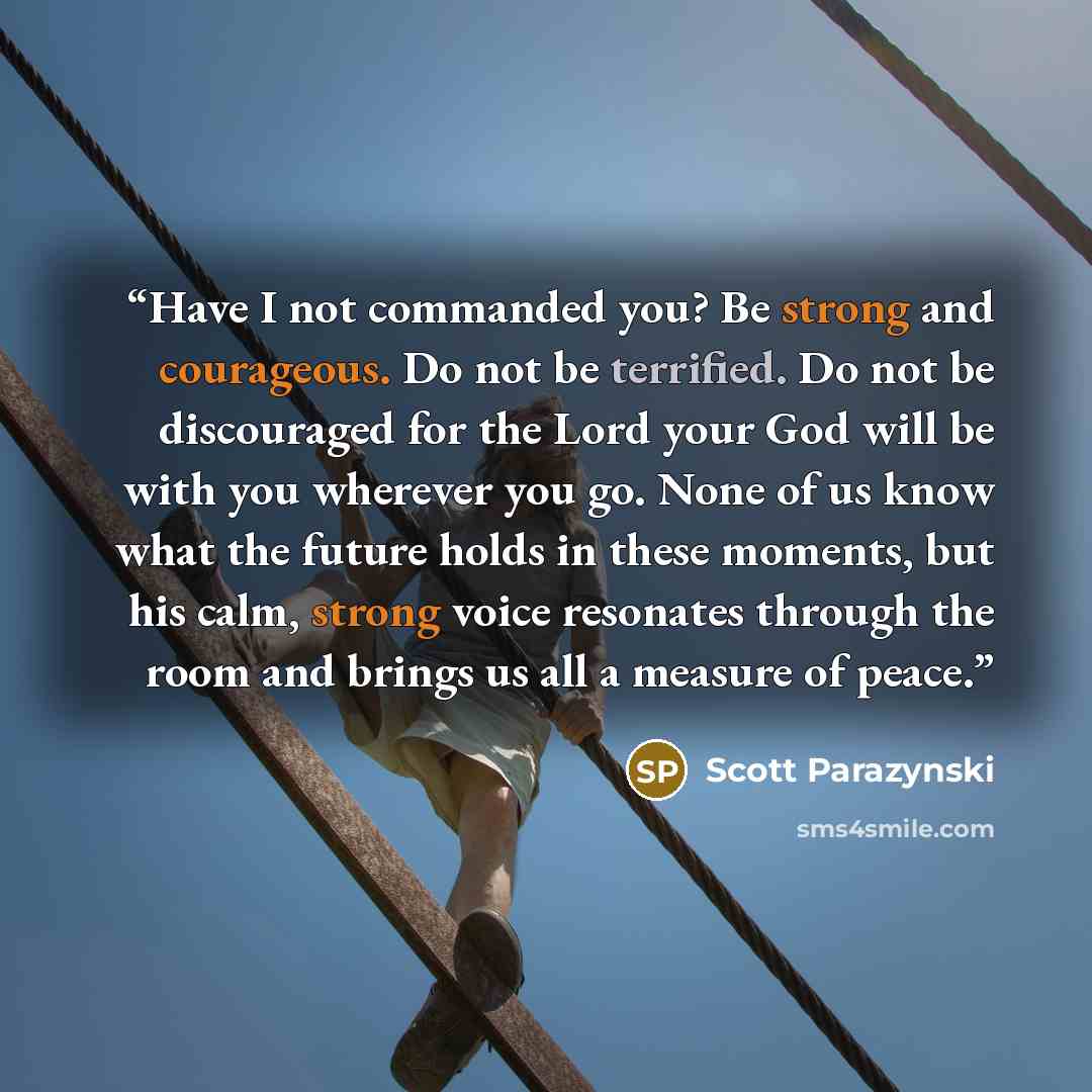 “Have I not commanded you? Be strong and courageous. Do not be terrified. Do not be discouraged for the Lord your God will be with you wherever you go. None of us know what the future holds in these moments, but his calm, strong voice resonates through the room and brings us all a measure of peace.” quote by Scott Parazynski