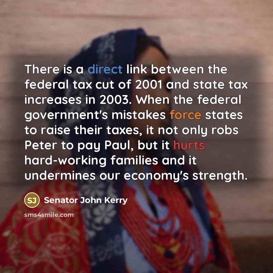 “There is a direct link between the federal tax cut of 2001 and state tax increases in 2003. When the federal government's mistakes force states to raise their taxes, it not only robs Peter to pay Paul, but it hurts hard-working families and it undermines our economy's strength.” quote by Senator John Kerry
