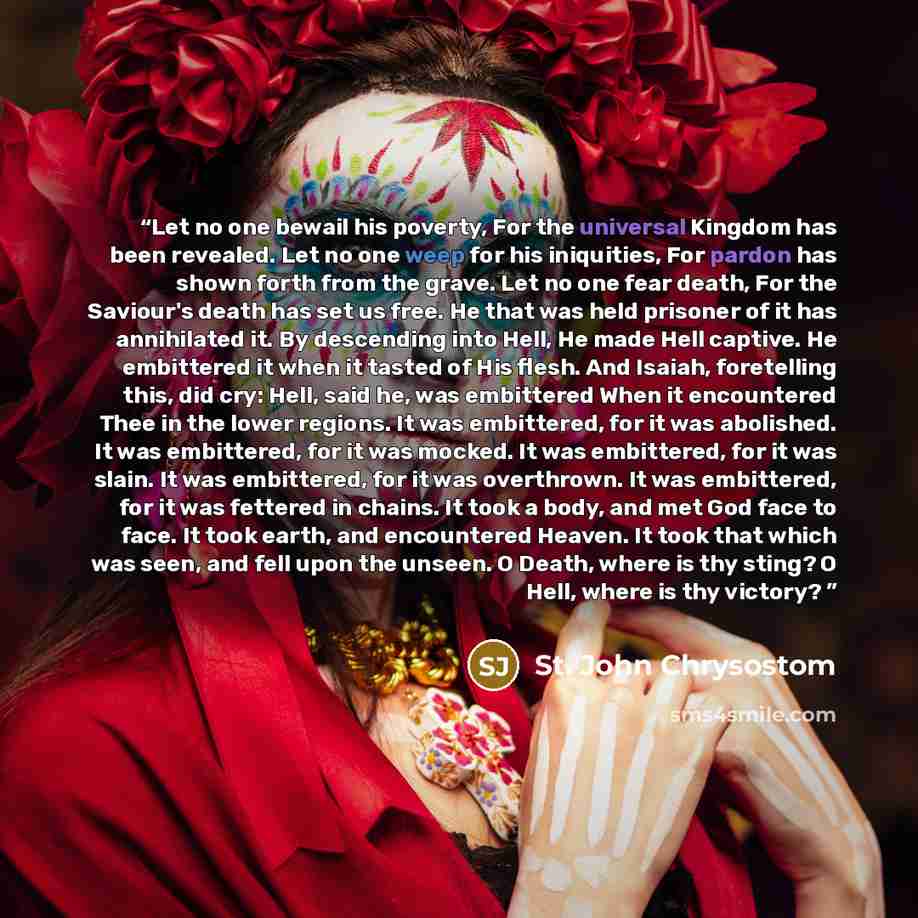 “Let no one bewail his poverty, For the universal Kingdom has been revealed. Let no one weep for his iniquities, For pardon has shown forth from the grave. Let no one fear death, For the Saviour's death has set us free. He that was held prisoner of it has annihilated it. By descending into Hell, He…” quote by St. John Chrysostom