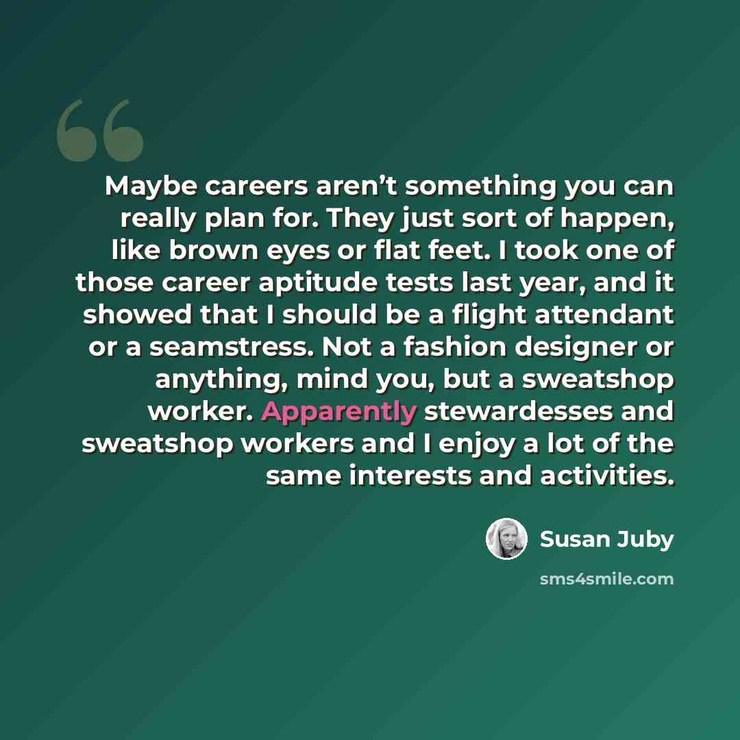 “Maybe careers aren’t something you can really plan for. They just sort of happen, like brown eyes or flat feet. I took one of those career aptitude tests last year, and it showed that I should be a flight attendant or a seamstress. Not a fashion designer or anything, mind you, but a sweatshop…” quote by Susan Juby